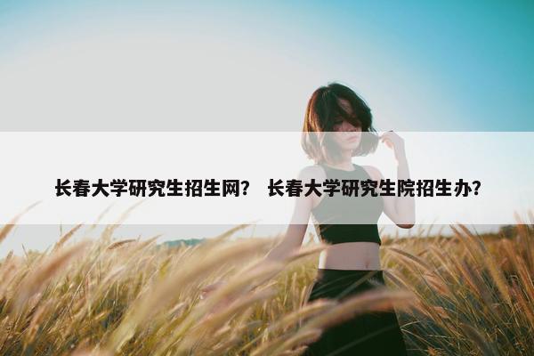 长春大学研究生招生网？ 长春大学研究生院招生办？