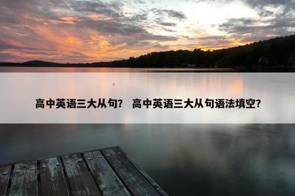 高中英语三大从句？ 高中英语三大从句语法填空？