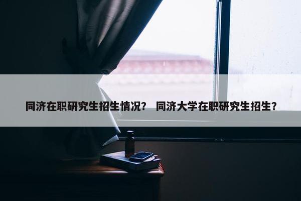 同济在职研究生招生情况？ 同济大学在职研究生招生？