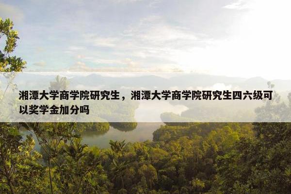 湘潭大学商学院研究生，湘潭大学商学院研究生四六级可以奖学金加分吗