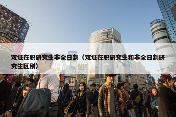 双证在职研究生非全日制（双证在职研究生和非全日制研究生区别）
