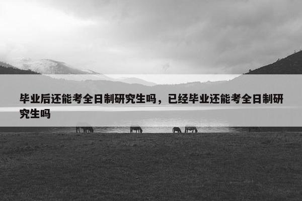 毕业后还能考全日制研究生吗，已经毕业还能考全日制研究生吗