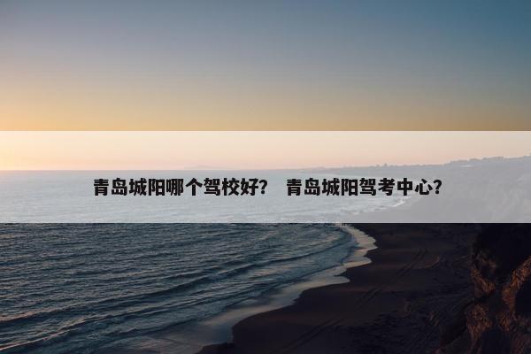 青岛城阳哪个驾校好？ 青岛城阳驾考中心？