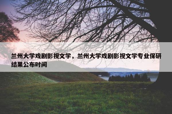 兰州大学戏剧影视文学，兰州大学戏剧影视文学专业保研结果公布时间