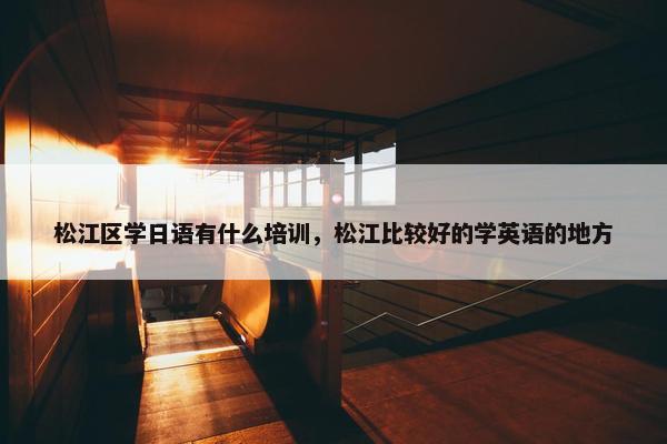 松江区学日语有什么培训，松江比较好的学英语的地方