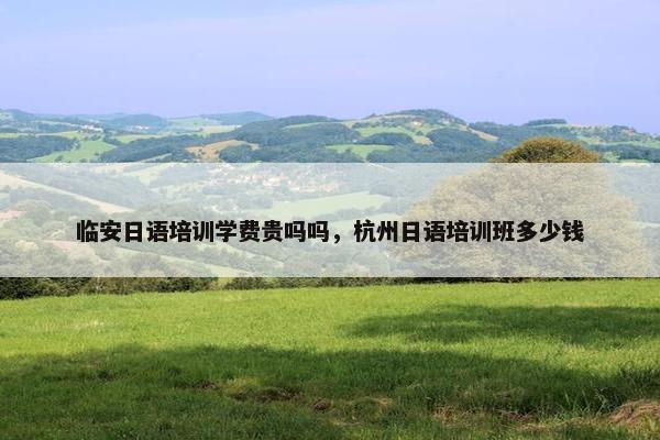 临安日语培训学费贵吗吗，杭州日语培训班多少钱