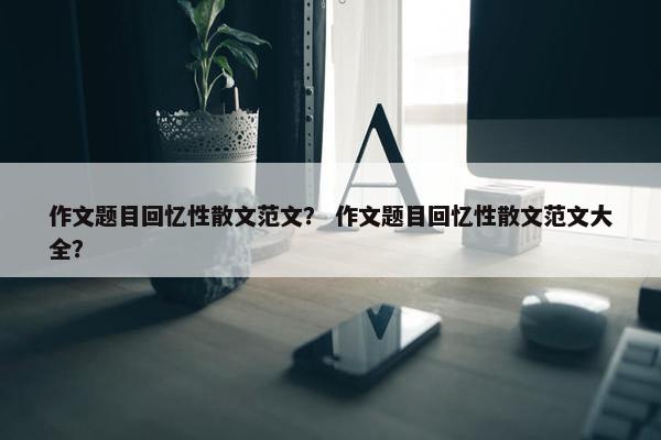 作文题目回忆性散文范文？ 作文题目回忆性散文范文大全？