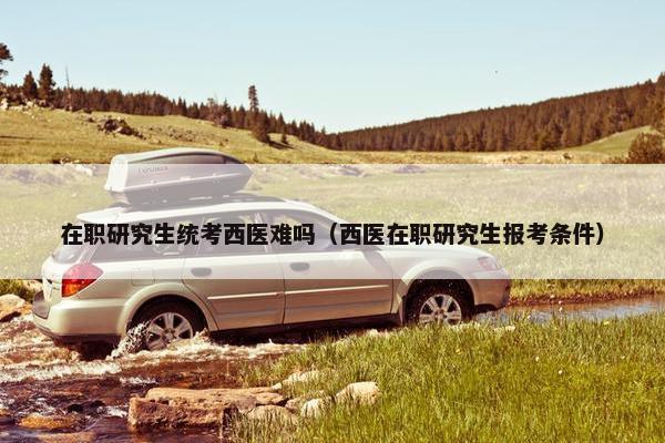 在职研究生统考西医难吗（西医在职研究生报考条件）