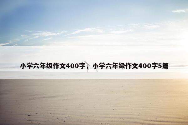 小学六年级作文400字，小学六年级作文400字5篇