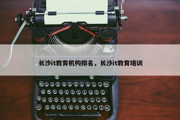 长沙it教育机构排名，长沙it教育培训