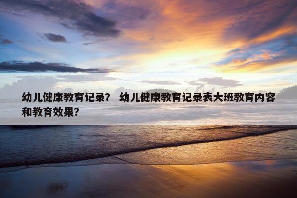 幼儿健康教育记录？ 幼儿健康教育记录表大班教育内容和教育效果？