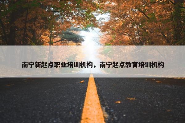 南宁新起点职业培训机构，南宁起点教育培训机构