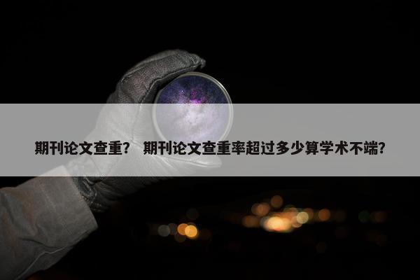 期刊论文查重？ 期刊论文查重率超过多少算学术不端？