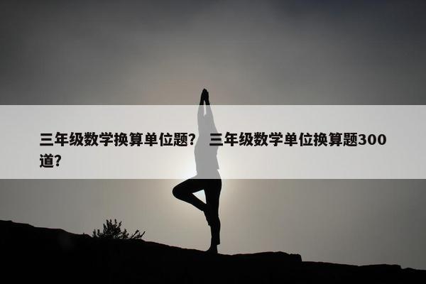 三年级数学换算单位题？ 三年级数学单位换算题300道？