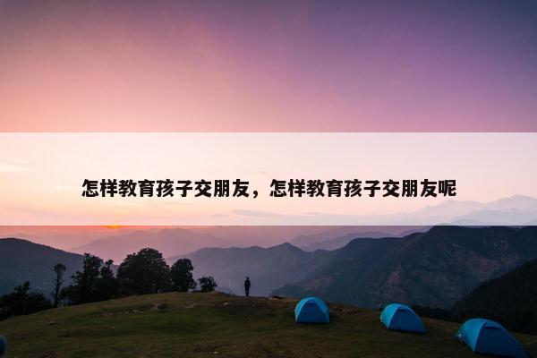 怎样教育孩子交朋友，怎样教育孩子交朋友呢