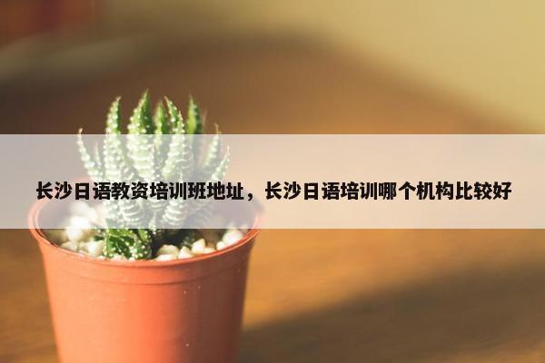 长沙日语教资培训班地址，长沙日语培训哪个机构比较好
