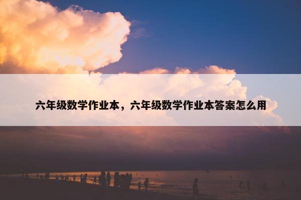 六年级数学作业本，六年级数学作业本答案怎么用