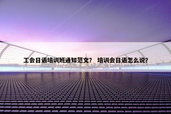 工会日语培训班通知范文？ 培训会日语怎么说？