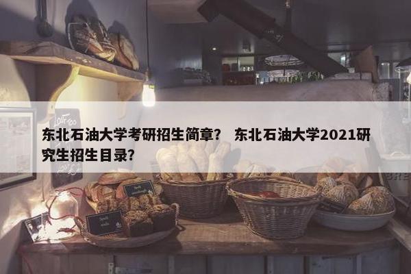 东北石油大学考研招生简章？ 东北石油大学2021研究生招生目录？