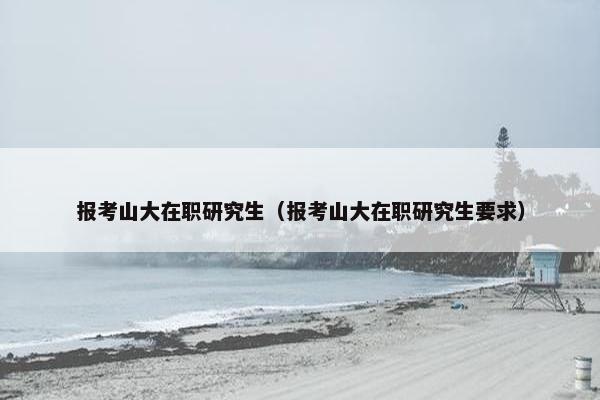 报考山大在职研究生（报考山大在职研究生要求）