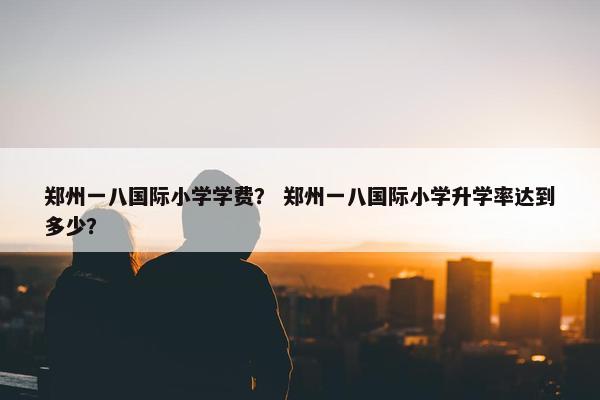 郑州一八国际小学学费？ 郑州一八国际小学升学率达到多少？
