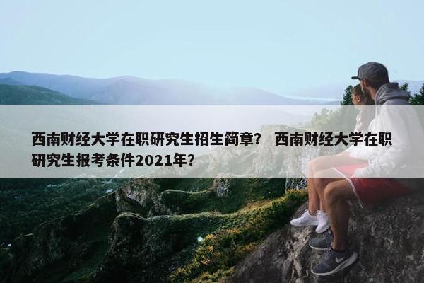 西南财经大学在职研究生招生简章？ 西南财经大学在职研究生报考条件2021年？