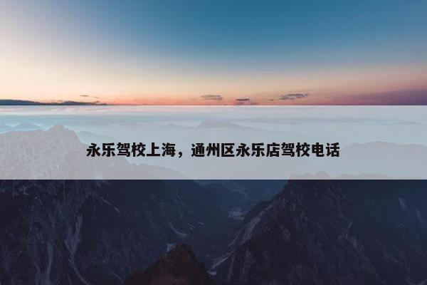 永乐驾校上海，通州区永乐店驾校电话