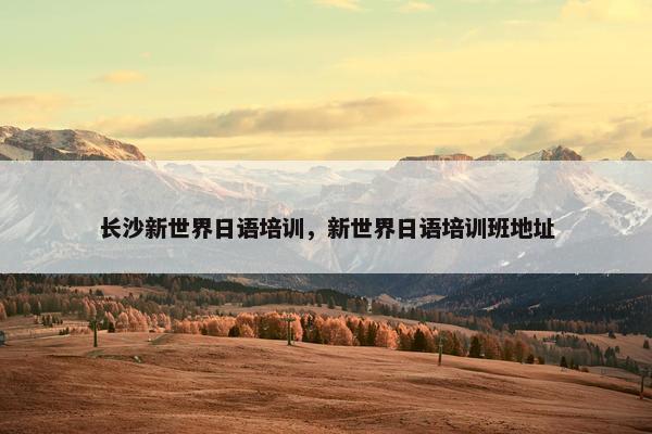 长沙新世界日语培训，新世界日语培训班地址